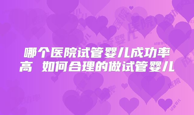 哪个医院试管婴儿成功率高 如何合理的做试管婴儿