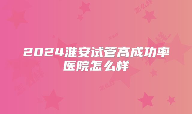 2024淮安试管高成功率医院怎么样