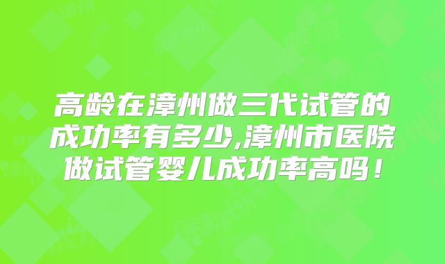 高龄在漳州做三代试管的成功率有多少,漳州市医院做试管婴儿成功率高吗！