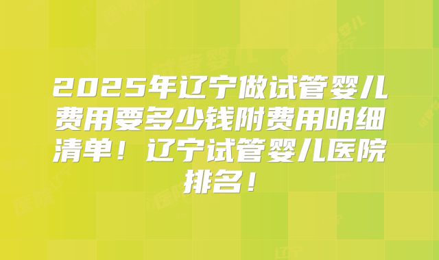 2025年辽宁做试管婴儿费用要多少钱附费用明细清单！辽宁试管婴儿医院排名！