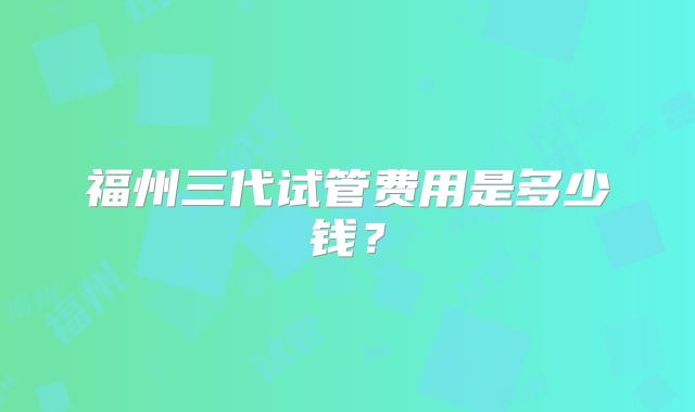 福州三代试管费用是多少钱？