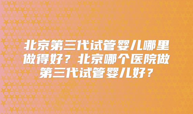 北京第三代试管婴儿哪里做得好?北京哪个医院做第三代试管婴儿好?