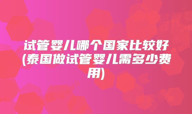 试管婴儿哪个国家比较好(泰国做试管婴儿需多少费用)