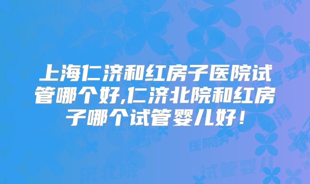 上海仁济和红房子医院试管哪个好,仁济北院和红房子哪个试管婴儿好!