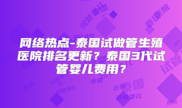 网络热点-泰国试做管生殖医院排名更新？泰国3代试管婴儿费用？