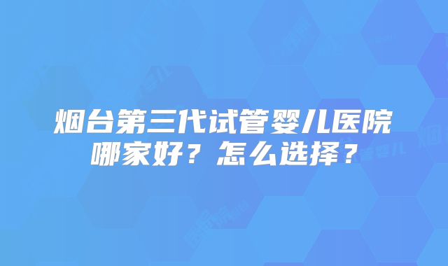 烟台第三代试管婴儿医院哪家好？怎么选择？