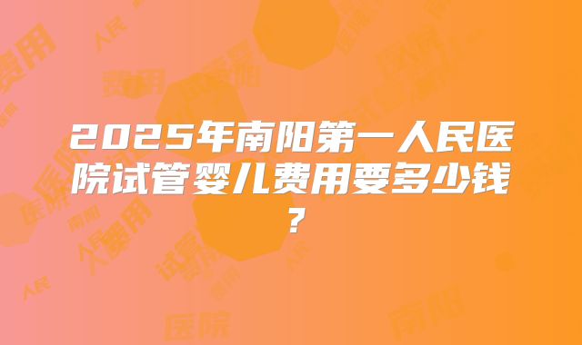 2025年南阳第一人民医院试管婴儿费用要多少钱？