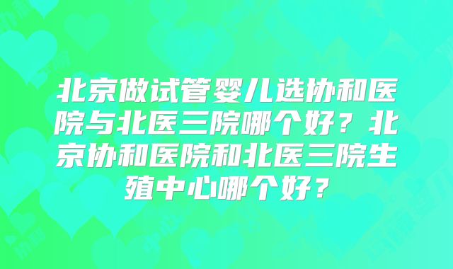北京做试管婴儿选协和医院与北医三院哪个好？北京协和医院和北医三院生殖中心哪个好？