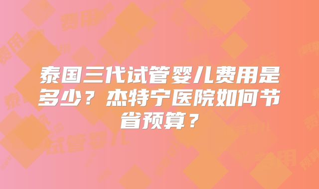泰国三代试管婴儿费用是多少？杰特宁医院如何节省预算？