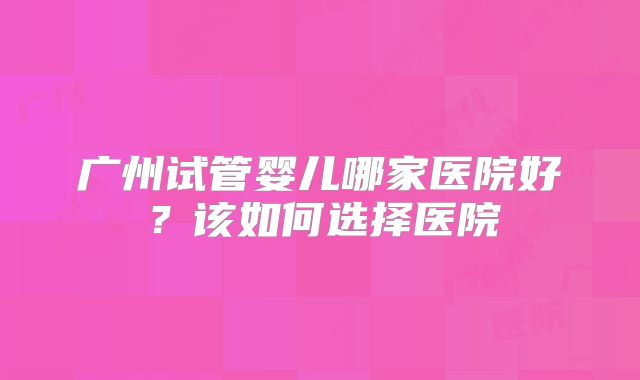 广州试管婴儿哪家医院好？该如何选择医院