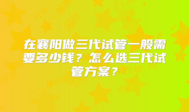在襄阳做三代试管一般需要多少钱？怎么选三代试管方案？