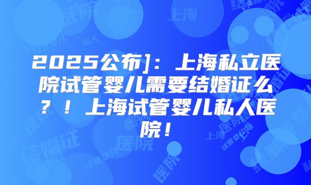 2025公布]：上海私立医院试管婴儿需要结婚证么？！上海试管婴儿私人医院！