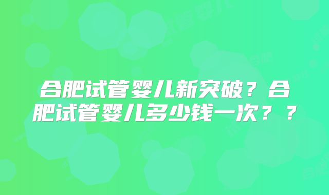 合肥试管婴儿新突破？合肥试管婴儿多少钱一次？？