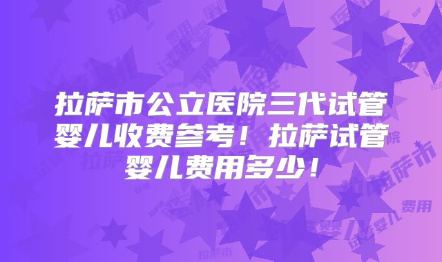 拉萨市公立医院三代试管婴儿收费参考！拉萨试管婴儿费用多少！