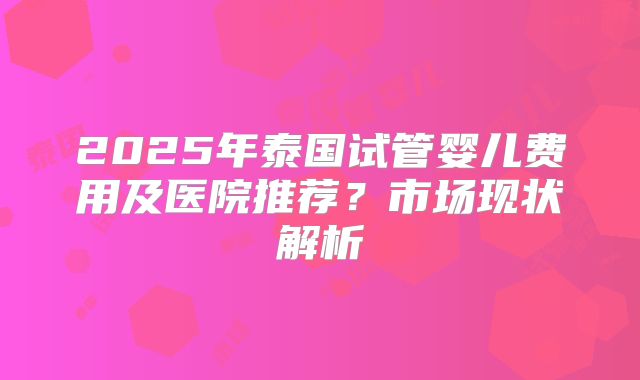 2025年泰国试管婴儿费用及医院推荐？市场现状解析