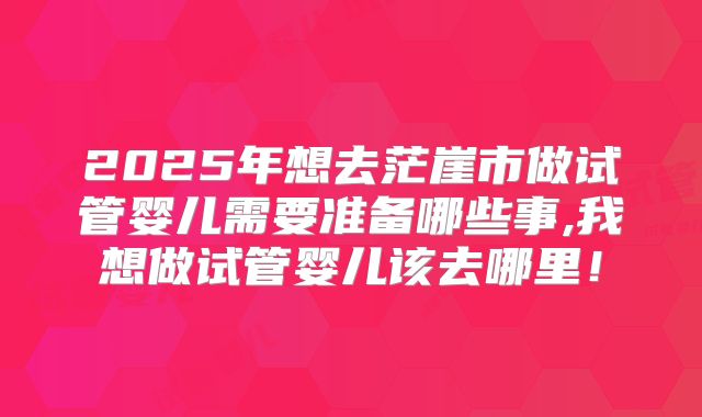 2025年想去茫崖市做试管婴儿需要准备哪些事,我想做试管婴儿该去哪里！
