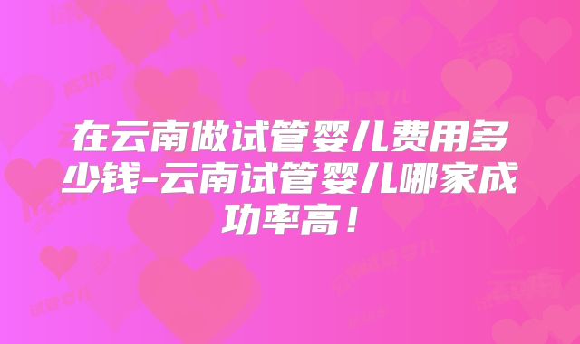 在云南做试管婴儿费用多少钱-云南试管婴儿哪家成功率高！