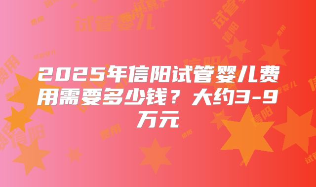2025年信阳试管婴儿费用需要多少钱?大约3-9万元
