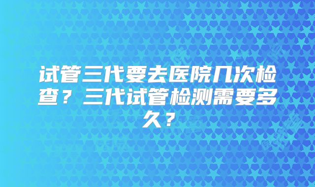 试管三代要去医院几次检查？三代试管检测需要多久？