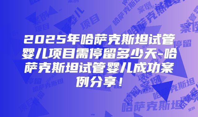 2025年哈萨克斯坦试管婴儿项目需停留多少天-哈萨克斯坦试管婴儿成功案例分享!