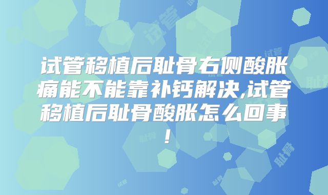 试管移植后耻骨右侧酸胀痛能不能靠补钙解决,试管移植后耻骨酸胀怎么回事！