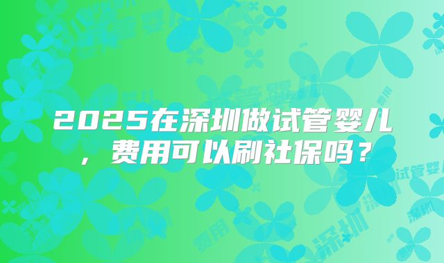 2025在深圳做试管婴儿,费用可以刷社保吗?