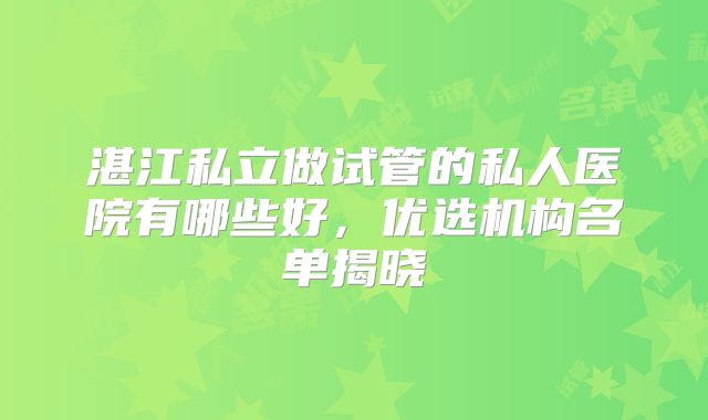 湛江私立做试管的私人医院有哪些好,优选机构名单揭晓