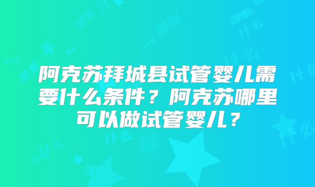 阿克苏拜城县试管婴儿需要什么条件？阿克苏哪里可以做试管婴儿？