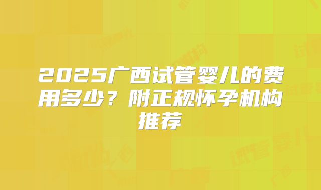 2025广西试管婴儿的费用多少？附正规怀孕机构推荐