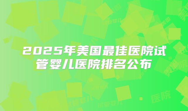 2025年美国最佳医院试管婴儿医院排名公布
