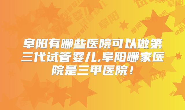 阜阳有哪些医院可以做第三代试管婴儿,阜阳哪家医院是三甲医院！