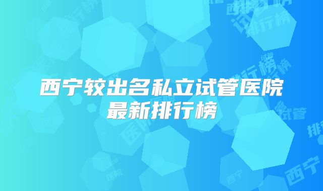 西宁较出名私立试管医院最新排行榜