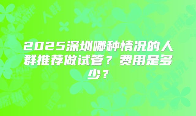 2025深圳哪种情况的人群推荐做试管?费用是多少?