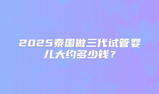 2025泰国做三代试管婴儿大约多少钱？