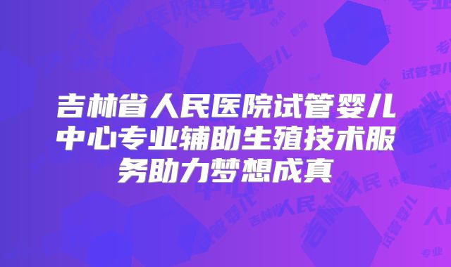 吉林省人民医院试管婴儿中心专业辅助生殖技术服务助力梦想成真