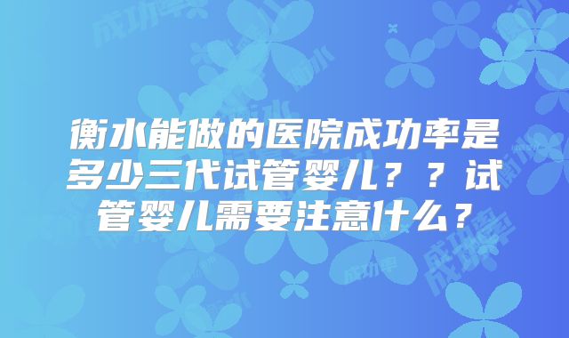 衡水能做的医院成功率是多少三代试管婴儿？？试管婴儿需要注意什么？