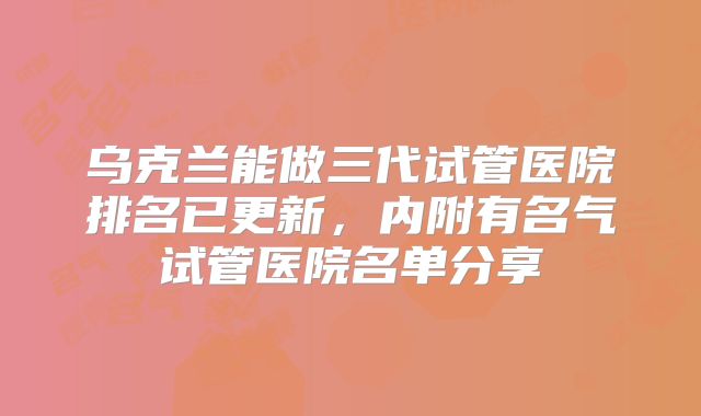 乌克兰能做三代试管医院排名已更新，内附有名气试管医院名单分享