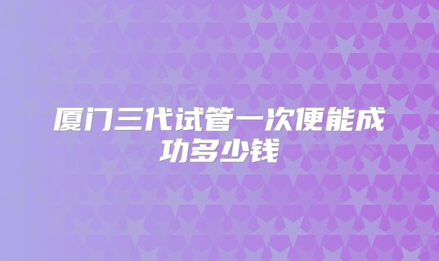 厦门三代试管一次便能成功多少钱