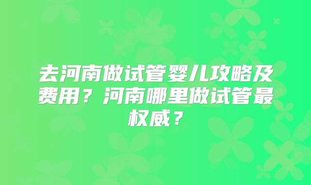去河南做试管婴儿攻略及费用？河南哪里做试管最权威？