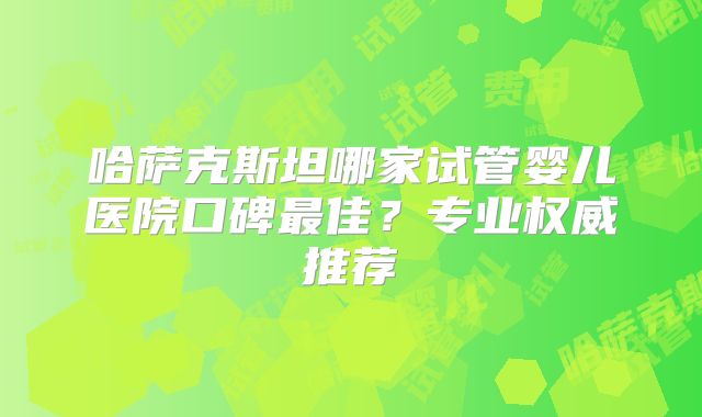 哈萨克斯坦哪家试管婴儿医院口碑最佳？专业权威推荐