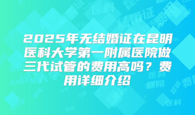 2025年无结婚证在昆明医科大学第一附属医院做三代试管的费用高吗？费用详细介绍