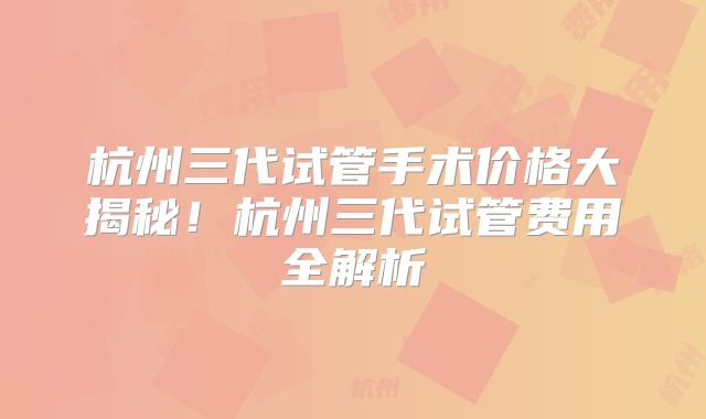 杭州三代试管手术价格大揭秘！杭州三代试管费用全解析