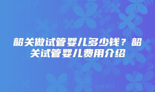 韶关做试管婴儿多少钱?韶关试管婴儿费用介绍