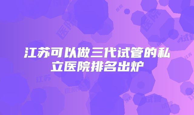 江苏可以做三代试管的私立医院排名出炉