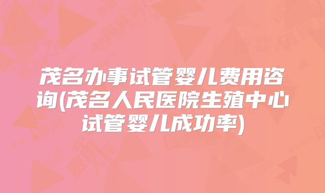 茂名办事试管婴儿费用咨询(茂名人民医院生殖中心试管婴儿成功率)