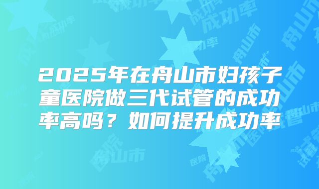 2025年在舟山市妇孩子童医院做三代试管的成功率高吗?如何提升成功率