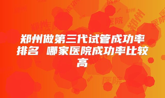 郑州做第三代试管成功率排名 哪家医院成功率比较高