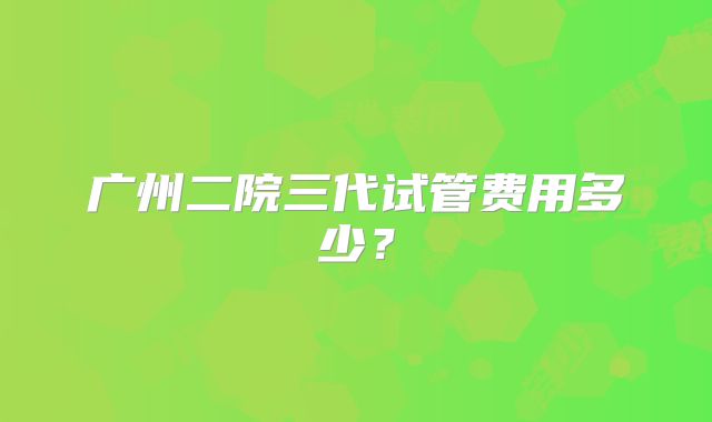 广州二院三代试管费用多少?