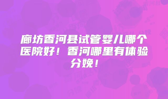 廊坊香河县试管婴儿哪个医院好！香河哪里有体验分娩！