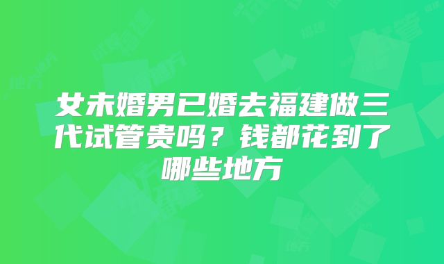 女未婚男已婚去福建做三代试管贵吗？钱都花到了哪些地方